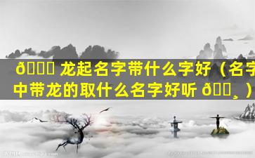 🐋 龙起名字带什么字好（名字中带龙的取什么名字好听 🌸 ）